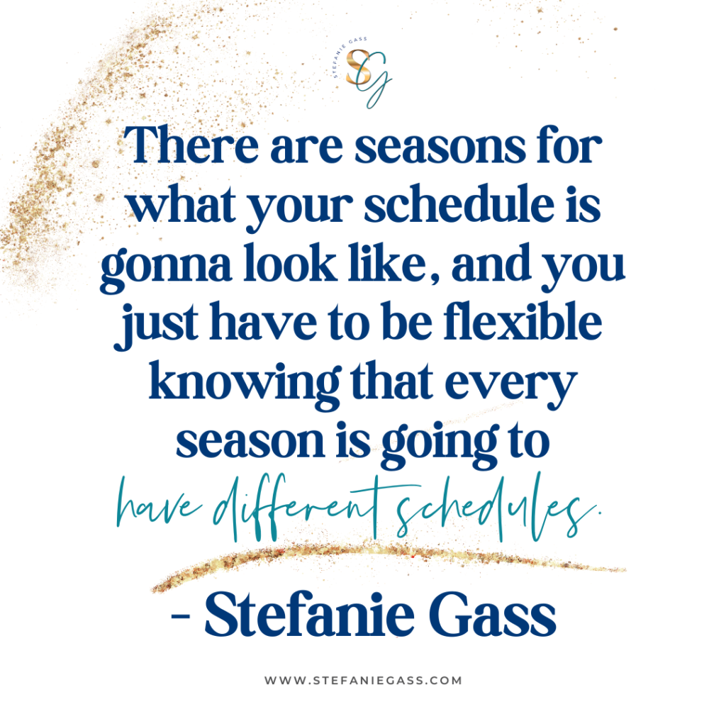 Gold splatter background with quote There are seasons for what your schedule is gonna look like, and you just have to be flexible knowing that every season is going to have different schedules. -Stefanie Gass