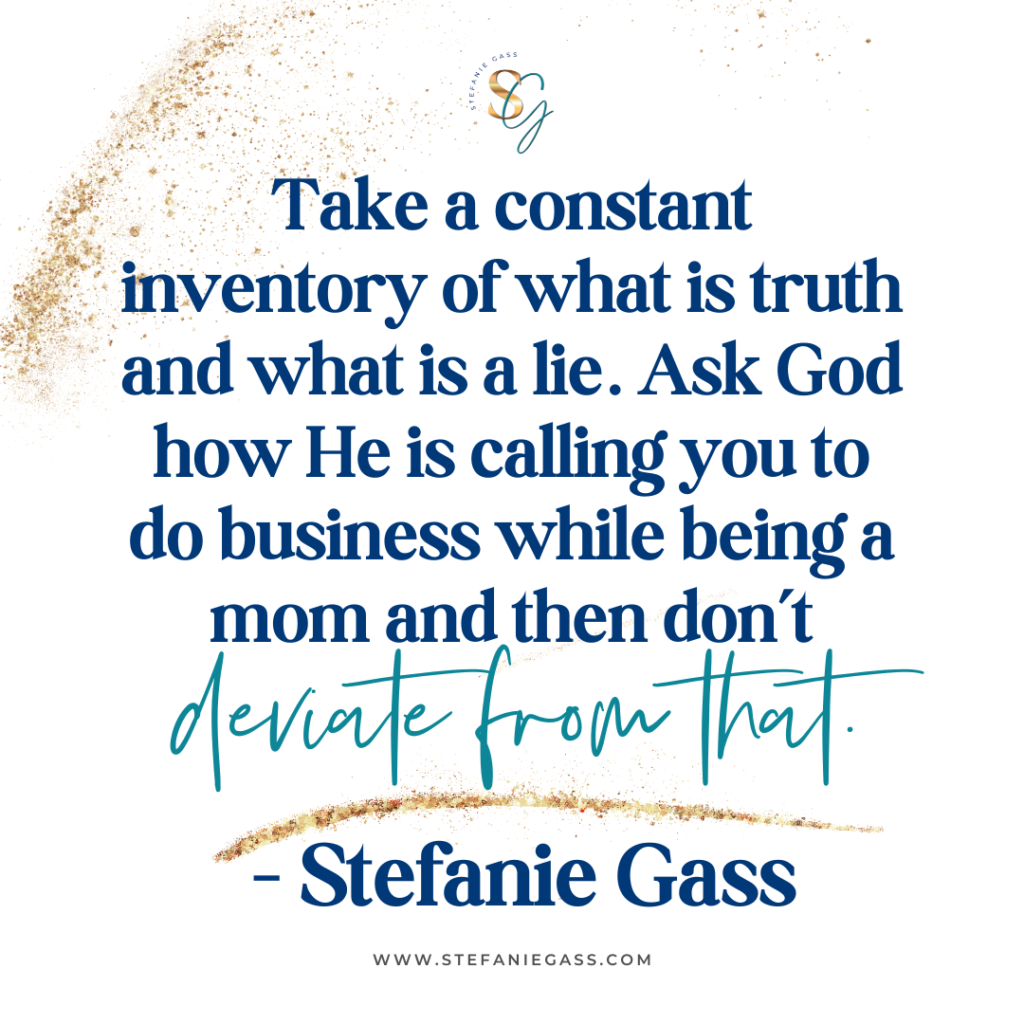 Gold splatter background with quote Take a constant inventory of what is truth and what is a lie. Ask God how He is calling you to do business while being a mom and then don't deviate from that. -Stefanie Gass