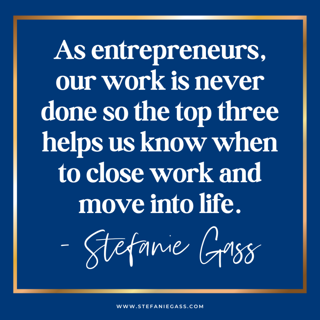 Navy blue background with gold frame and quote As entrepreneurs, our work is never done so the top three helps us know when to close work and move into life. -Stefanie Gass