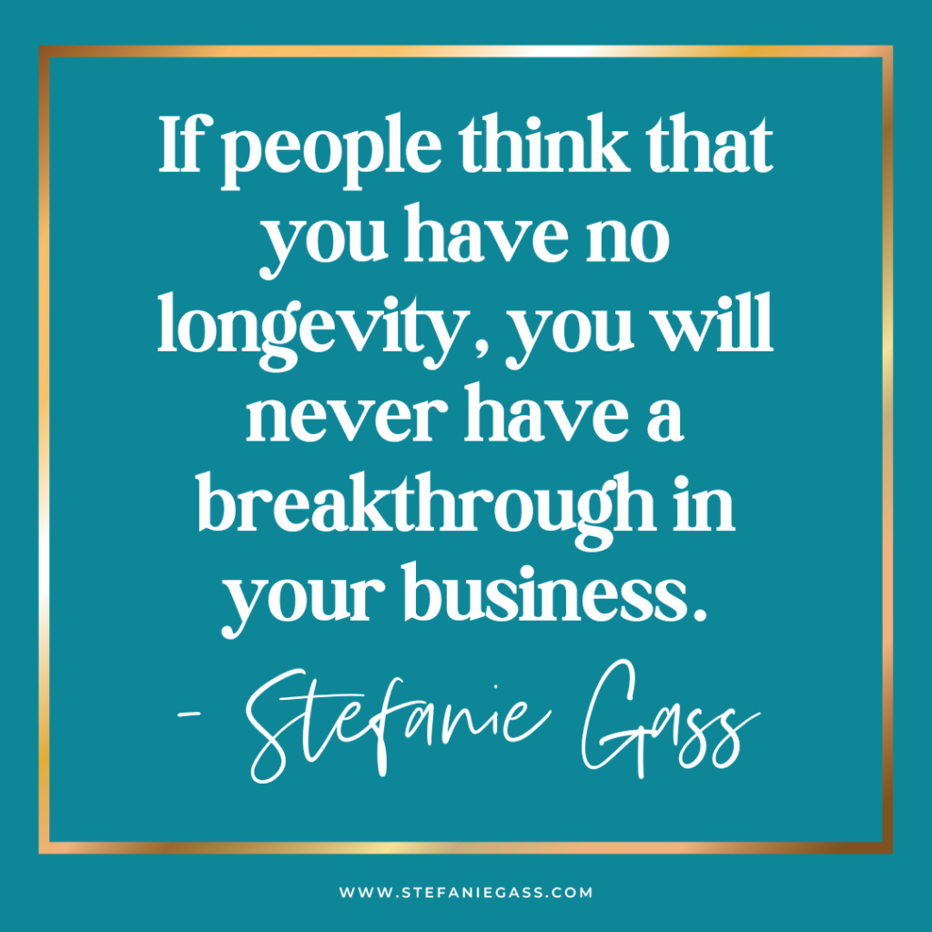 teal background with gold frame and quote if people think that you have no longevity, you will never have a breakthrough in your business. -Stefanie Gass