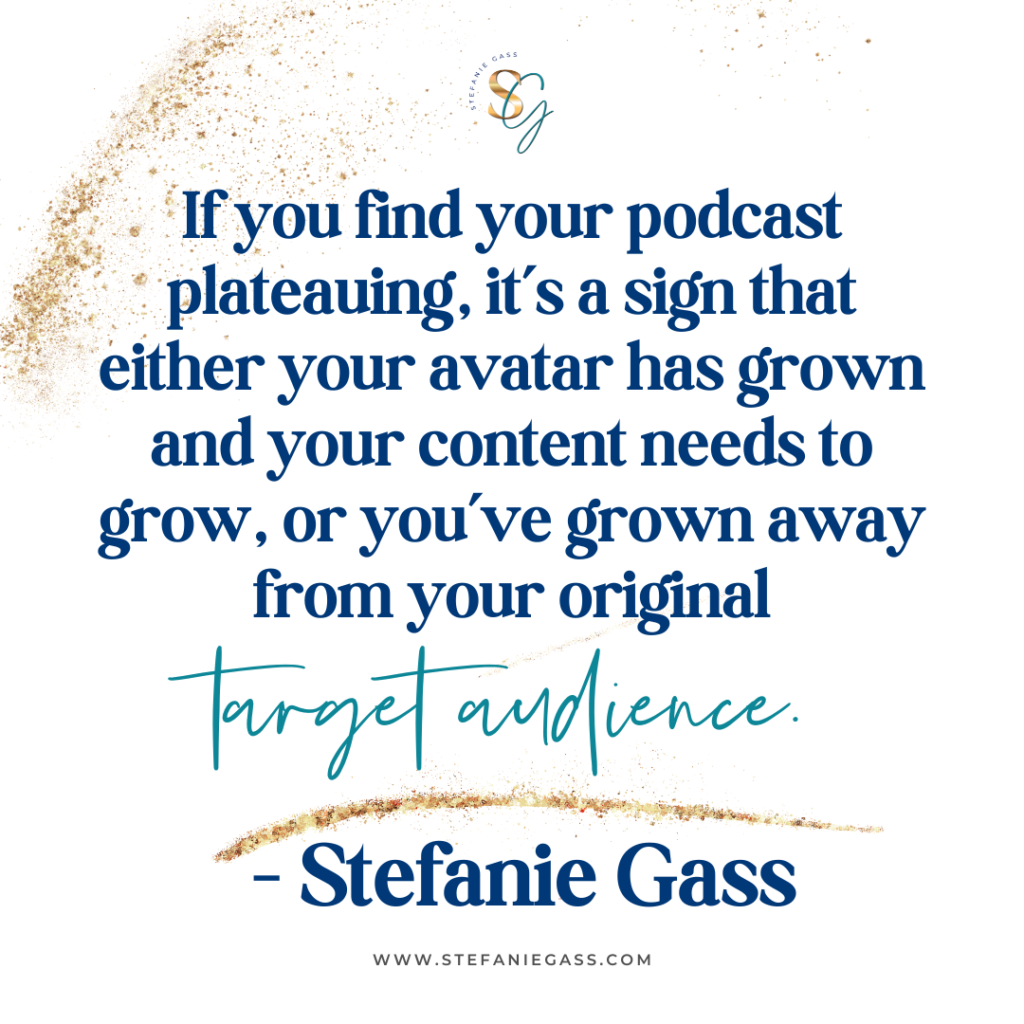 Gold splatter background with quote If you find podcast plateauing, it's a sign that either your avatar has grown and your content needs to grow, or you've grown away from your original target audience. -Stefanie Gass