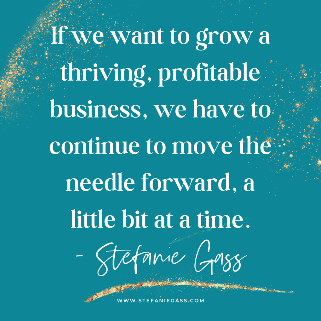 Teal background with gold splatter and quote If we want to grow a thriving, profitable business, we have to continue to move the needle forward, a little bit at a time. -Stefanie Gass