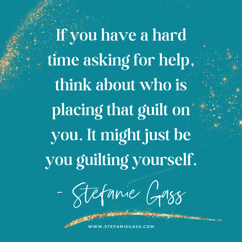 Teal background and gold splatter with quote If you have a hard time asking for help, think about who is placing that guilt on you. It might just be you guilting yourself. -Stefanie Gass