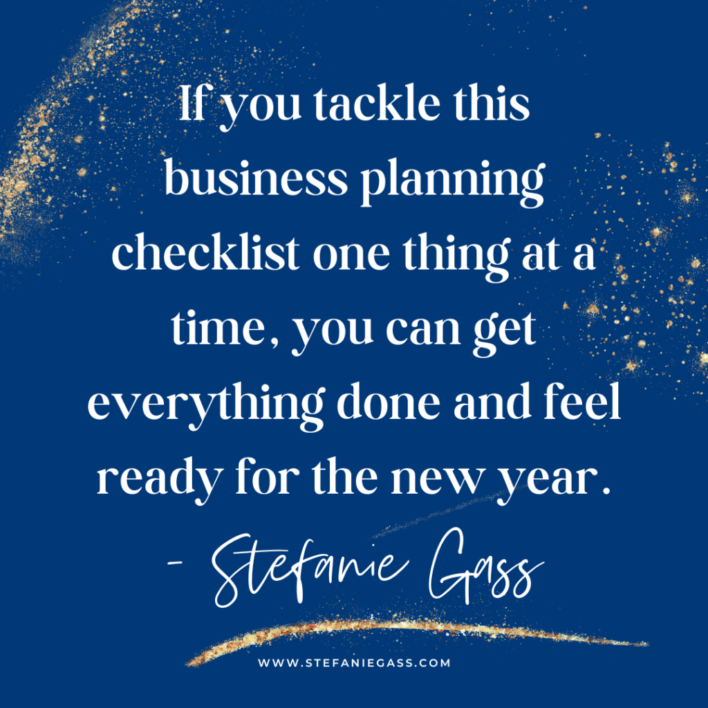 Navy blue and gold splatter background with quote If you tackle this business planning checklist one thing at a time, you can get everything done and feel ready for the new year. -Stefanie Gass