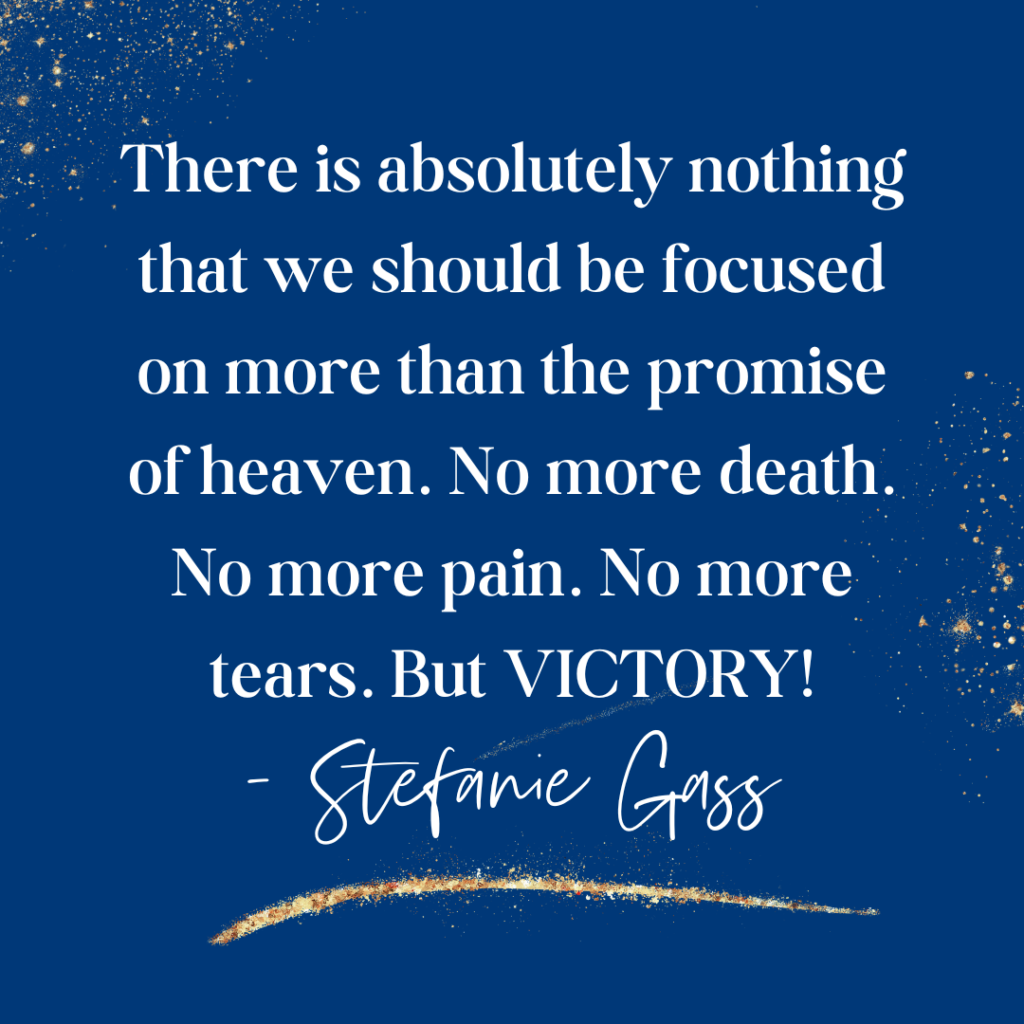 Navy blue and gold splatter background and quote There is absolutely nothing that we should be focused on on more than the promise of heaven. No more death. No more pain. No more tears. But victory! -Stefanie Gass