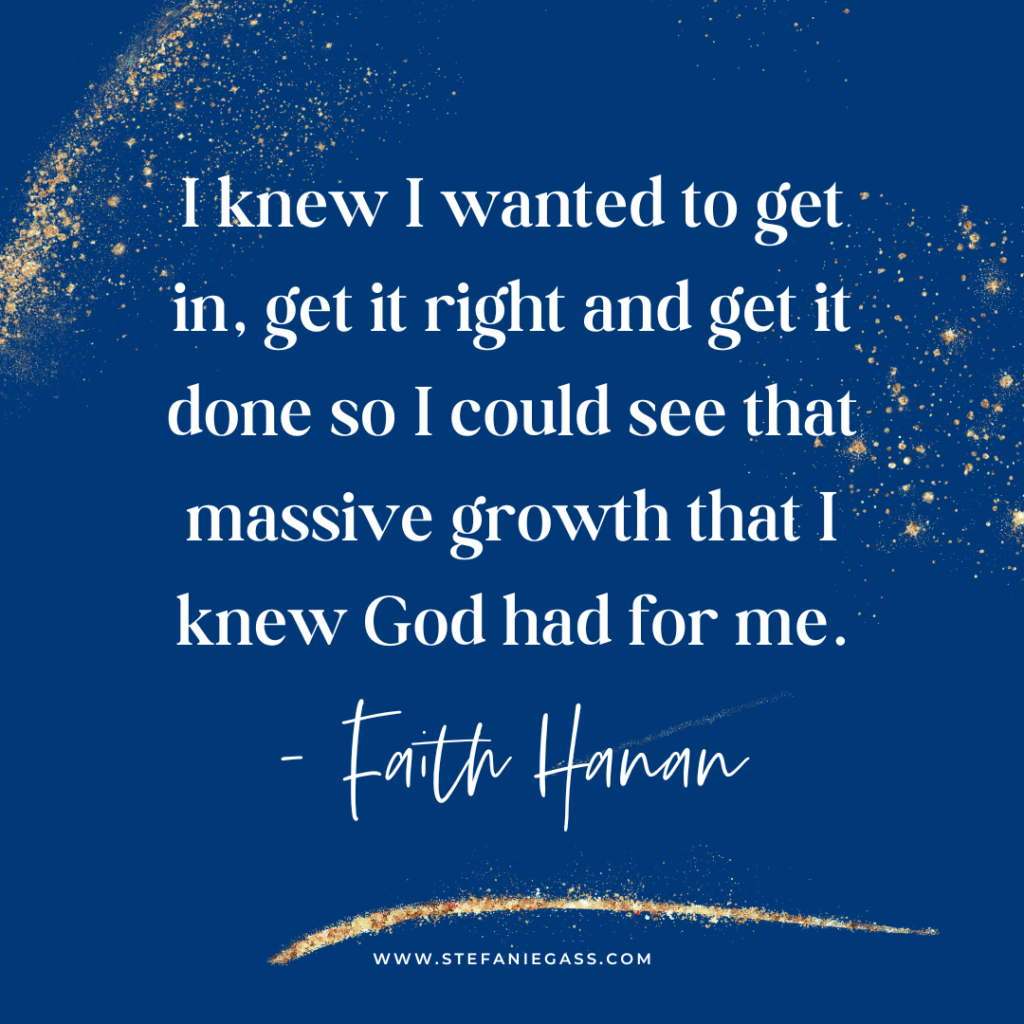 Navy blue and gold splatter background and quote I knew I wanted to get in, get it right and get it done so I could see that massive growth that I knew God had for me. -Faith Hanan