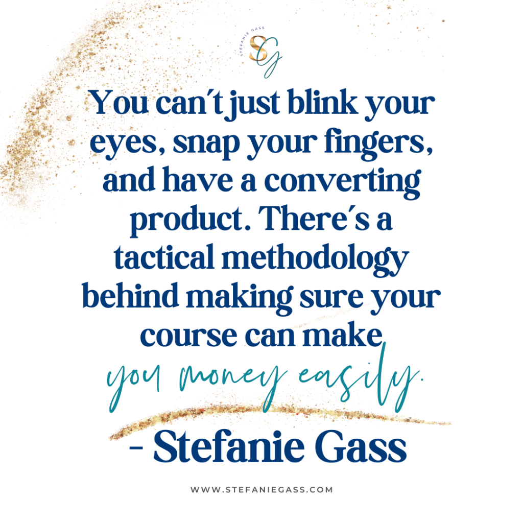 Gold splatter background and quote You can't just blink your eyes, snap your fingers, and have a converting product. There's a tactical methodology behind making sure you course can make you money easily. -Stefanie Gass
