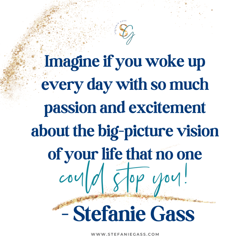 Gold splatter background and quote Imagine if you woke up every day with so much passion and excitement about the big-picture vision of your life that no one could stop you! -Stefanie Gass