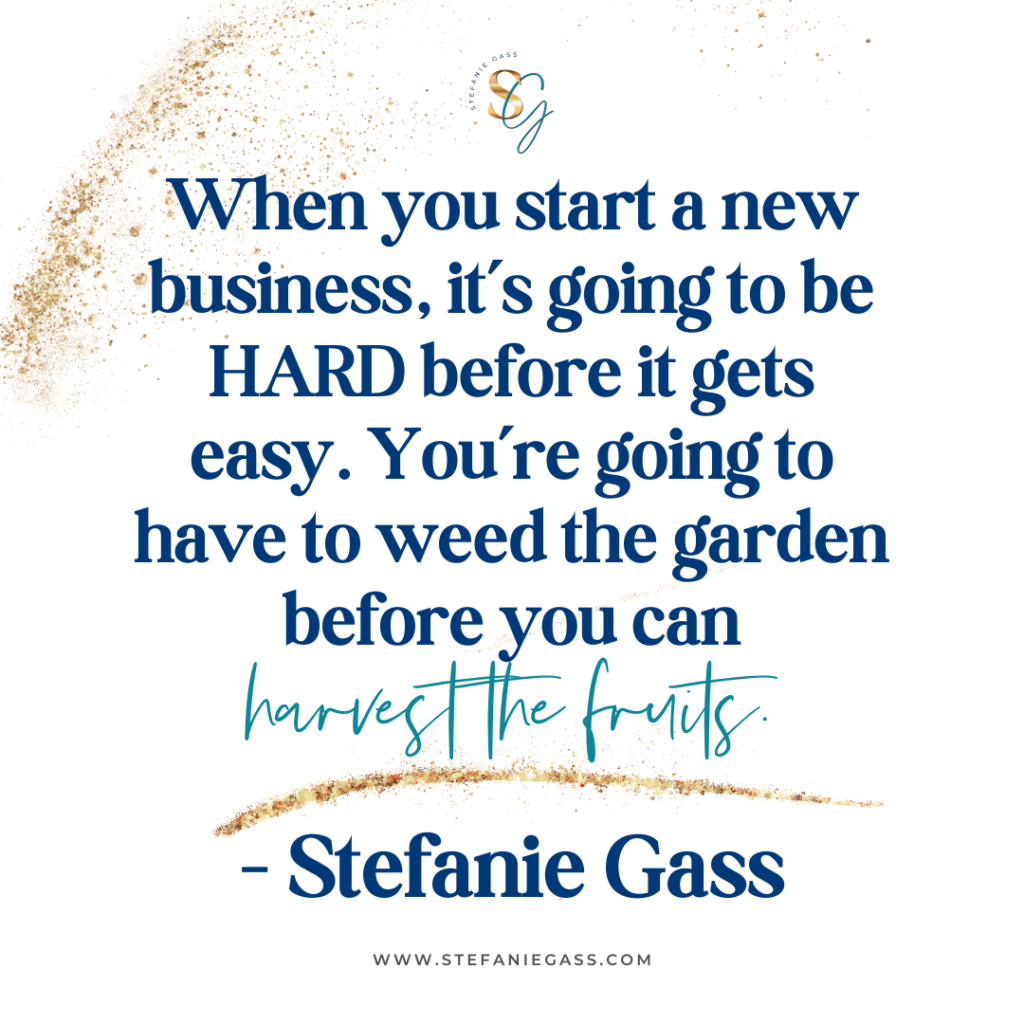 Gold splatter background and quote When you start a new business, it's going to be HARD before it gets easy. You're going to have to weed the garden before you can harvest the fruits. -Stefanie Gass
