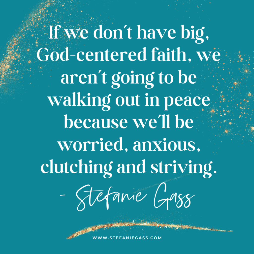 Teal and gold splatter background and quote If we don't have big, God-centered faith, we aren't going to be walking out in peace because we'll be worried, anxious, clutching and striving. -Stefanie Gass