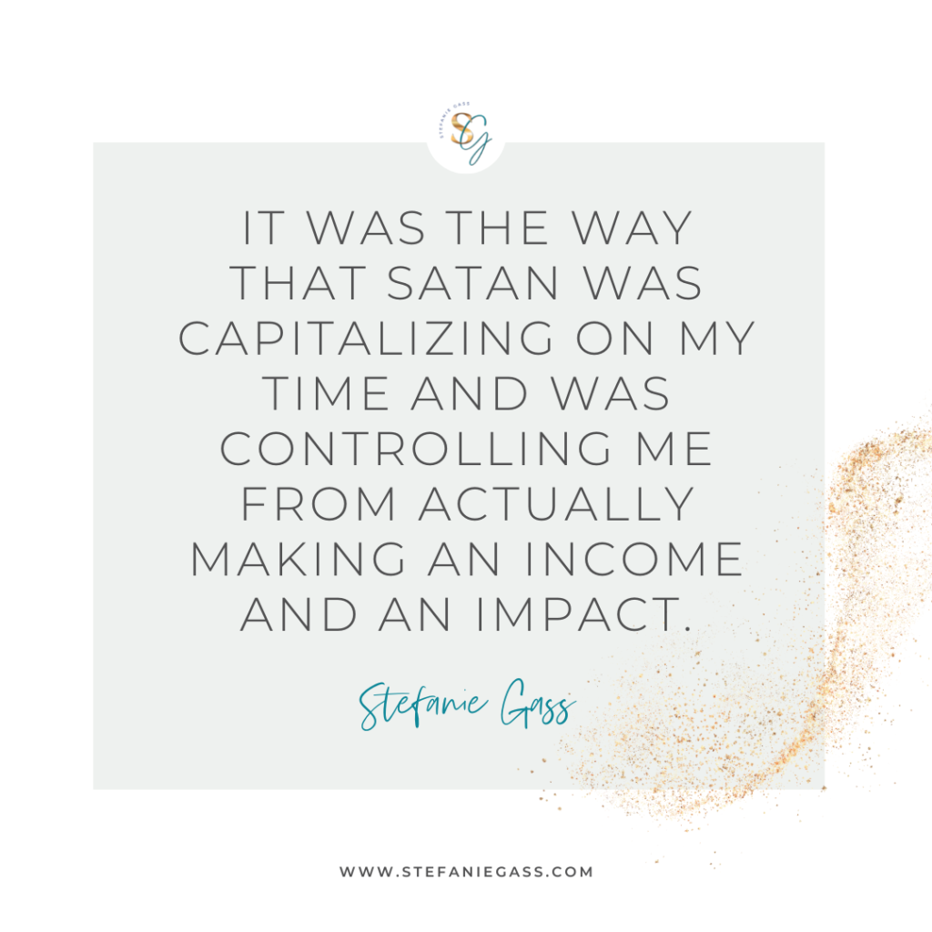 Gold splatter and gray background and quote It was the way that satan was capitalizing on my time and was controlling me from actually making an income and an impact. -Stefanie Gass