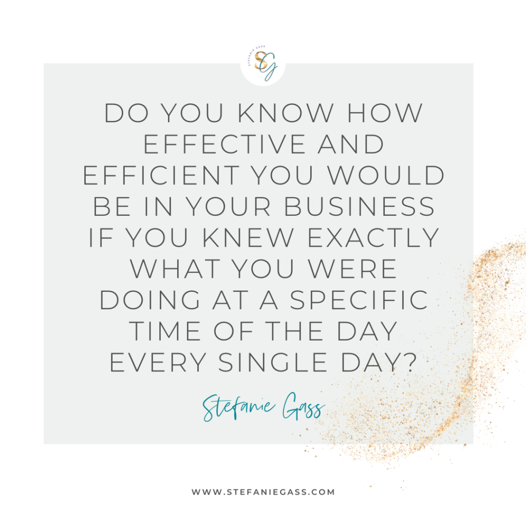 Gold splatter and gray background and quote Do you know how effective and efficient you would be in your business if you knew exactly what you were doing at a specific time of the day every single day? -Stefanie Gass
