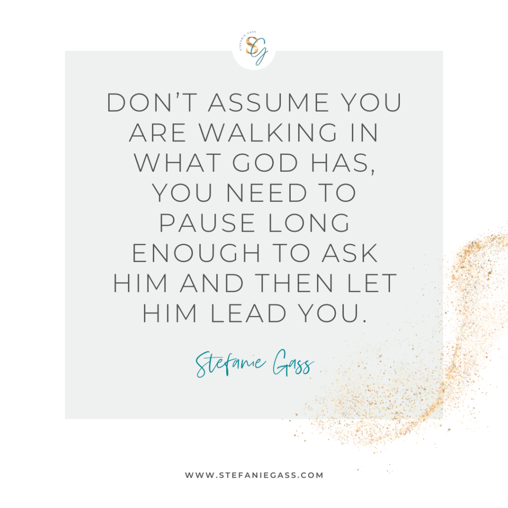 Gold splatter and gray background and quote Don't assume you are walking in what God has, you need to pause long enough to ask Him and then let him lead you. -Stefanie Gass