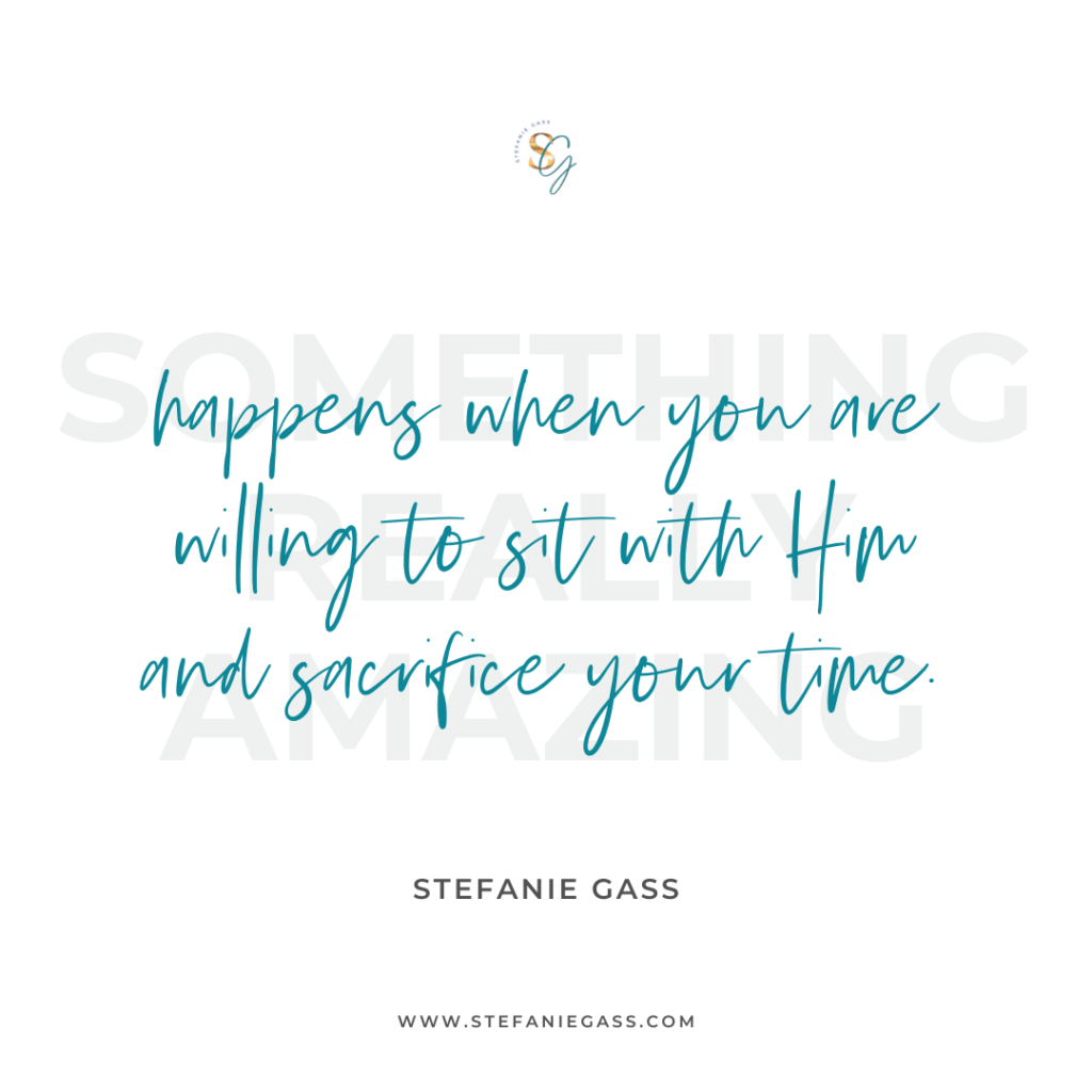 Quote Something really amazing happens when you are willing to sit with Him and sacrifice your time. -Stefanie Gass