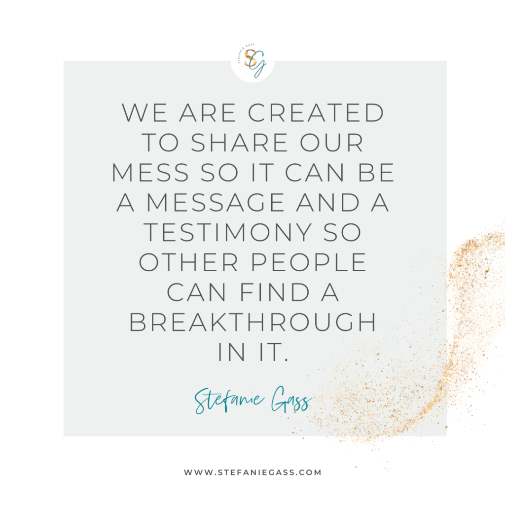 Gold splatter and gray background and quote We are created to share our mess so it can be a message and a testimony so other people can find a breakthrough in it. -Stefanie Gass