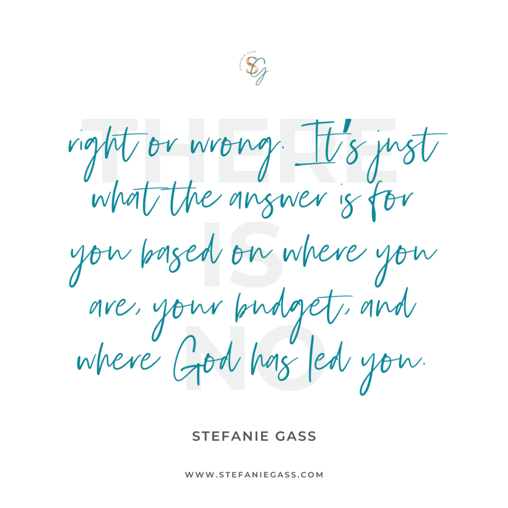 Quote There is no right or wrong. It's just what the answer is for you based on where you are, your budget, and where God has led you. -Stefanie Gass