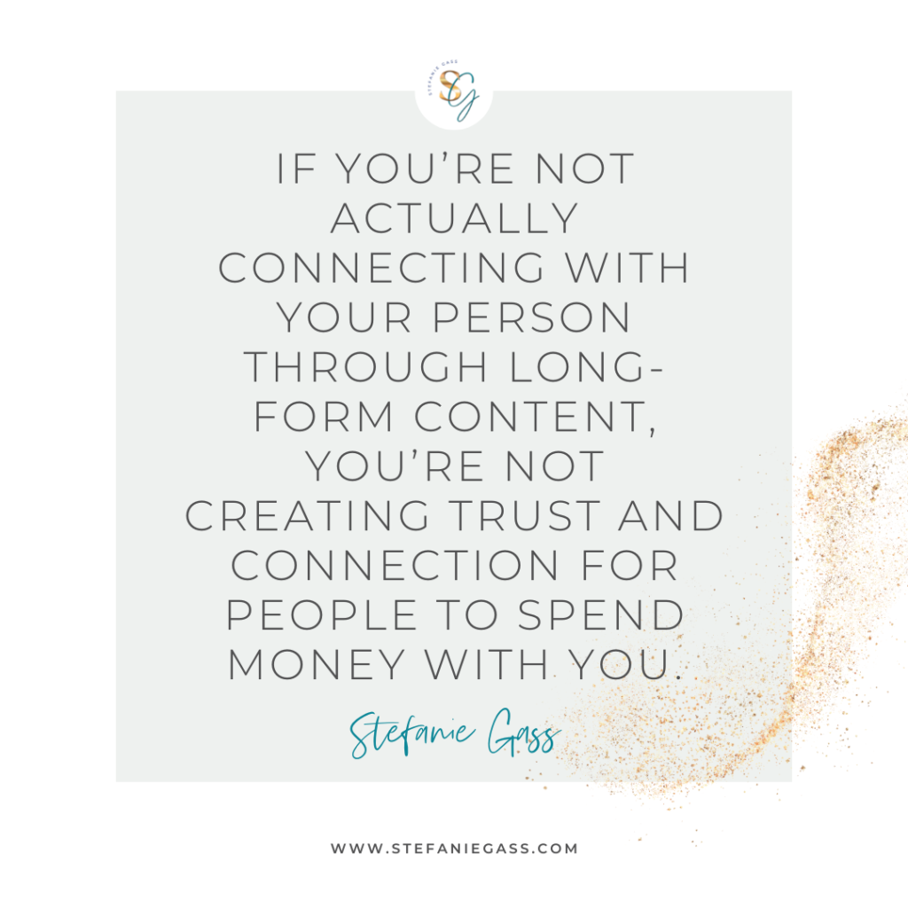 Gray and gold splatter background and quote If you're not actually connecting with your person through long-form content, you're not creating trust and connection for people to spend money with you. -Stefanie Gass