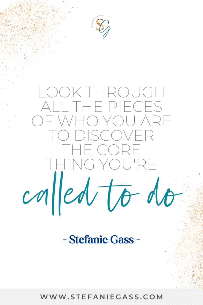 "Look through all the pieces of who you are to discover the core thing you're called to do." Quote by Stefanie Gass.