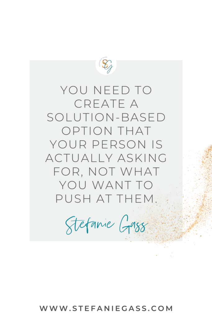 Gray and gold splatter background and quote You need to create a solution-based option that your person is actually asking for, not what you want to push at them. -Stefanie Gass