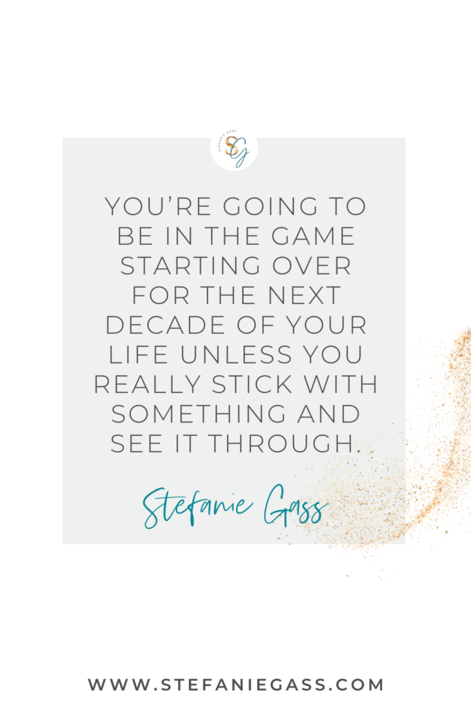 Quote that says, "You're going to be in the game starting over for the next decade of you life unless you really stick with something and see it through." by Stefanie Gass. Link at the bottom is www.stefaniegass.com