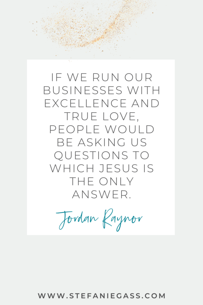 Quote by Jordan Raynor that says, "If we run our businesses with excellence and true love, people would be asking us questions to which Jesus is the only answer." Link at the bottom is www.stefaniegass.com