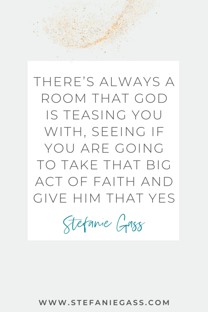 Quote by Stefanie Gass, Online Business Coach.  Quote says: There's always a room that God is teasing you with, seeing if you are going to take that big act of faith and give Him that yes.  Link mentioned at the bottom is www.stefaniegass.com