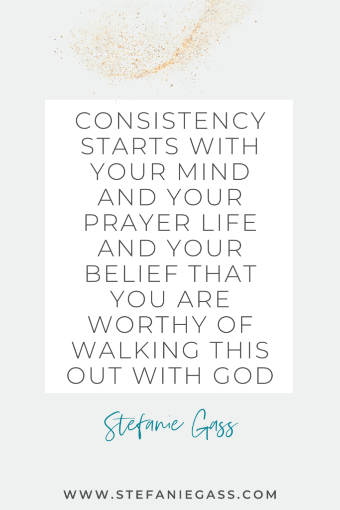 Stefanie Gass quote on white background with gold speckles reading, “Consistency Starts With Your Mind and Your Prayer Life and Your Belief That You Are Worthy of Walking This Out With God.” The link mentioned at the bottom is www.stefaniegass.com.
