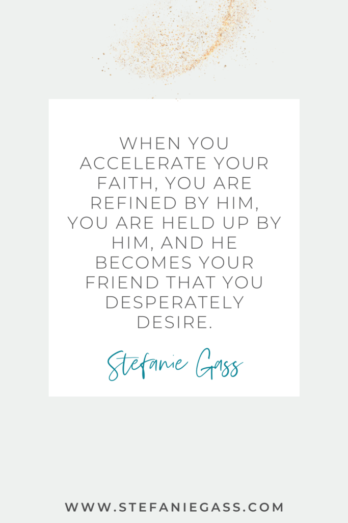 beige background with gold sparkles and a white box with text reading when you accelerate your faith, you are refined by Him, you are held up by Him, and He becomes your friend that you desperately desire. A quote by Stefanie Gass.