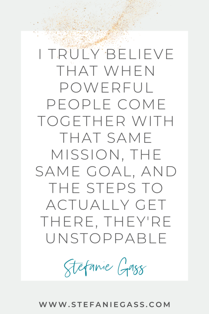 Quote by Stefanie Gass, Online Business Coach on a grey background in a white text box with gold sparkles at the top.  Quote reads: I truly believe that when powerful people come together with the same mission, the same goal, and the steps to actually get there, they’re unstoppable.  Link mentioned at the bottom is www.stefaniegass.com