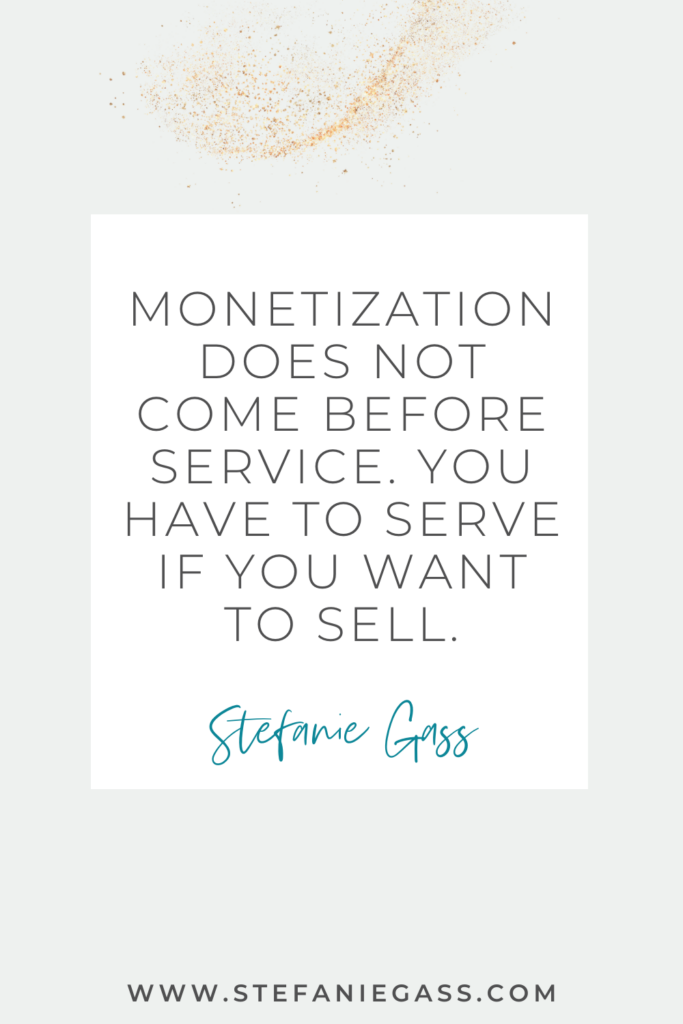 Stefanie Gass quote on white background with gold speckles reading, “monetization does not come before service. you have to serve if you want to sell” The link mentioned at the bottom is www.stefaniegass.com.