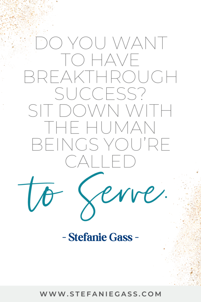 online quote graphic by stefanie gass that says, "Do you want to have breakthrough success? Sit down with the human beings you're called to serve." Link at the bottom is www.stefaniegass.com