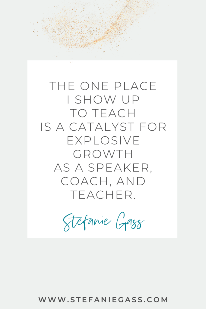 online quote graphic by stefanie gass that says, "The one place I show up to teach is a catalyst for explosive growth as a speaker, coach, and teacher." Link at bottom is www.stefaniegass.com