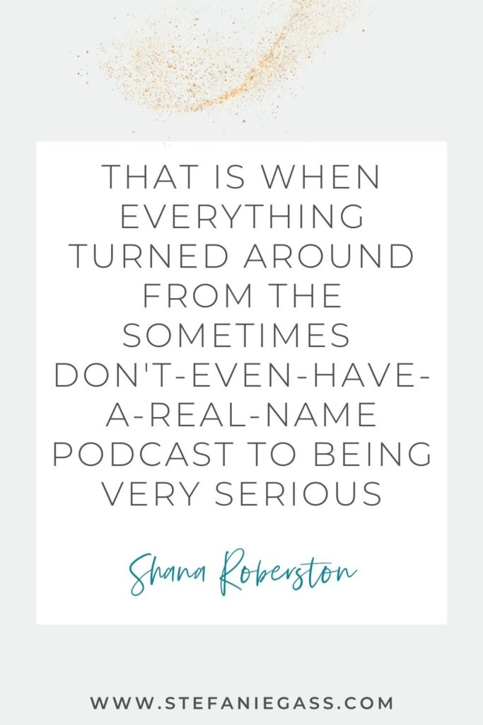 Quote by Shana Robertson on a grey background in a white text box with gold sparkles at the top. Quote reads: That is when everything turned around from the sometimes don’t-even-have-a-real-name podcast to being very serious. Link mentioned at the bottom is www.stefaniegass.com