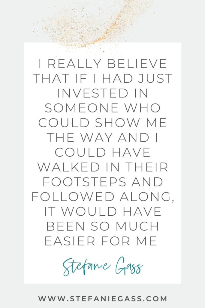Quote by Stefanie Gass, Online Business Coach on a grey background in a white text box with gold sparkles at the top. Quote reads: I really believe that if I had just invested in someone who could show me the way and I could have walked in their footsteps and followed along, it would have been so much easier for me. Link mentioned at the bottom is www.stefaniegass.com