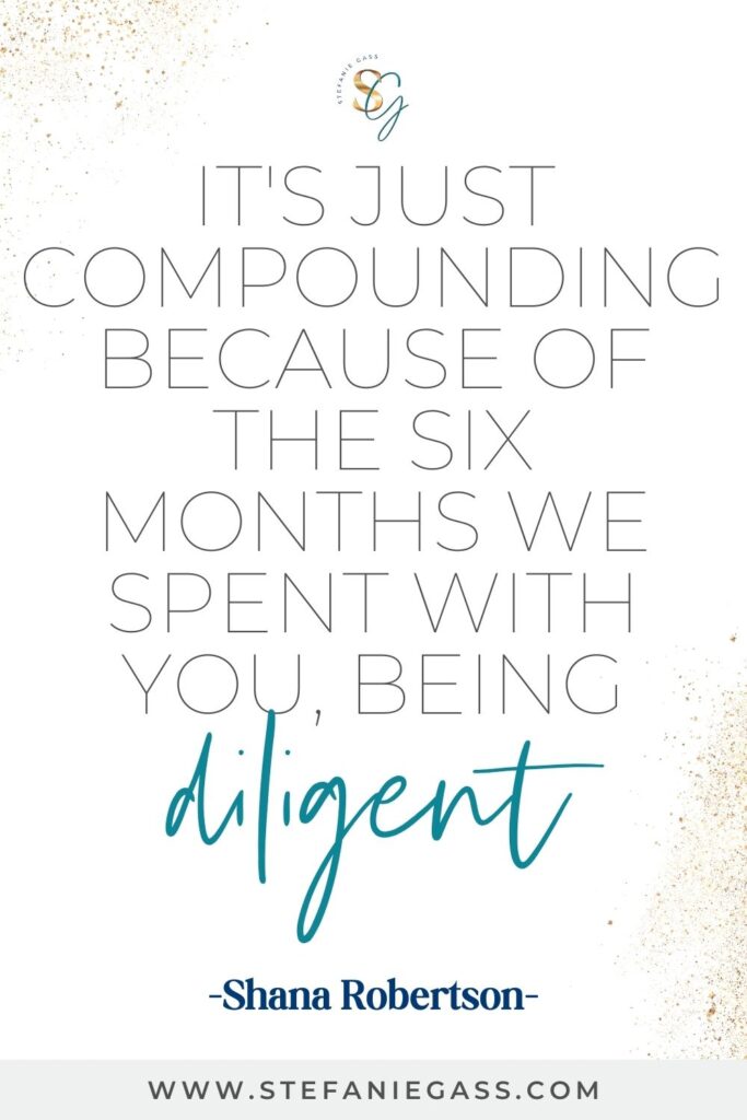 Quote by Shana Robertson on a white background with gold sparkles in the corners. Quote reads: It’s just compounding because of the six months we spent with you, being diligent . Link mentioned at the bottom is www.stefaniegass.com