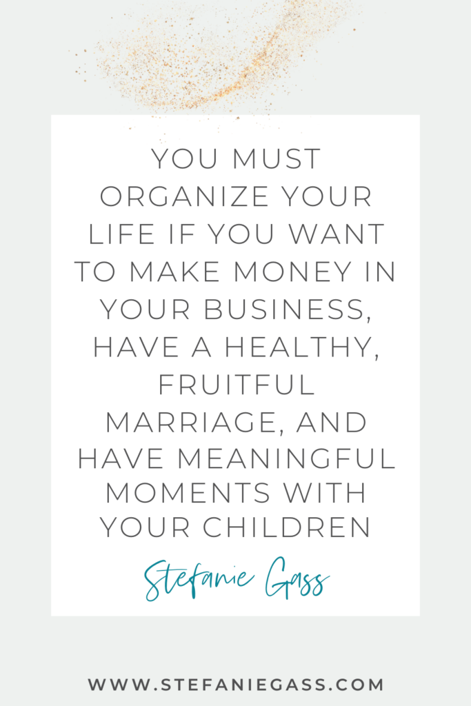 White background with gold speckles, with Stefanie Gass quote reading, “You must organize your life if you want to make money in your business, have a healthy, fruitful marriage, and have meaningful moments with your children” The link mentioned at the bottom is www. stefaniegass.com.