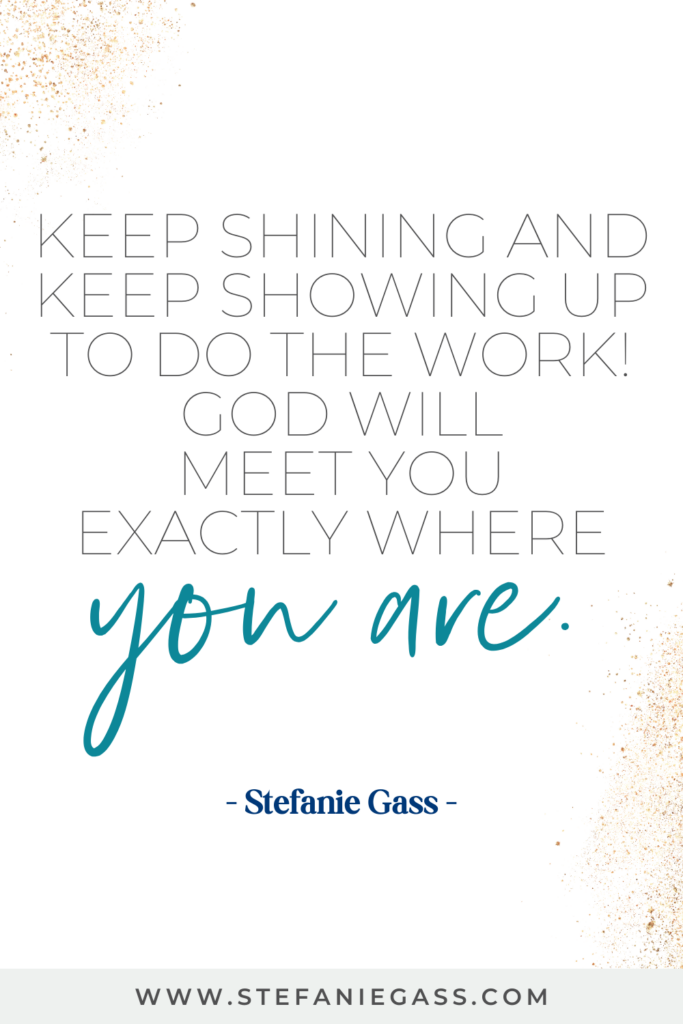 guote graphic by stefanie gass that says, "Keep shining and keep showing up to do the work! God will meet you exactly where you are." Link at bottom is www.stefaniegass.com