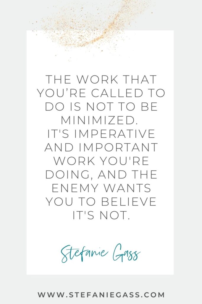 Faith-based business quote that says "The work that you’re called to do is not to be minimized. It's imperative and important work you're doing, and the enemy wants you to believe it's not." by Stefanie Gass