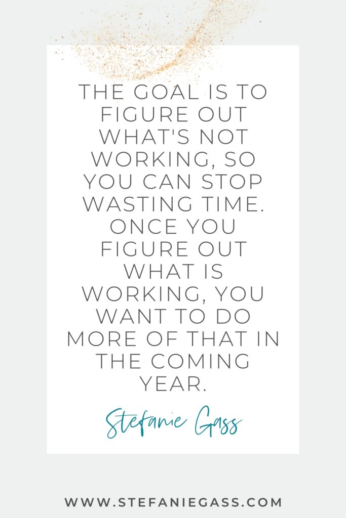 Podcast motivational quote - The goal is to figure out what's not working, so you can stop wasting time. Once you figure out what is working, you want to do more of that in the coming year. -Stefanie Gass