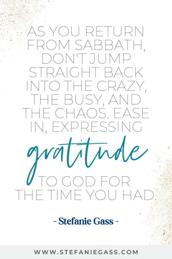 Motivational quote that reads - As you return from Sabbath, don't jump straight back into the crazy, the busy, and the chaos. Ease in, expressing gratitude to God for the time you had. by Stefanie Gass