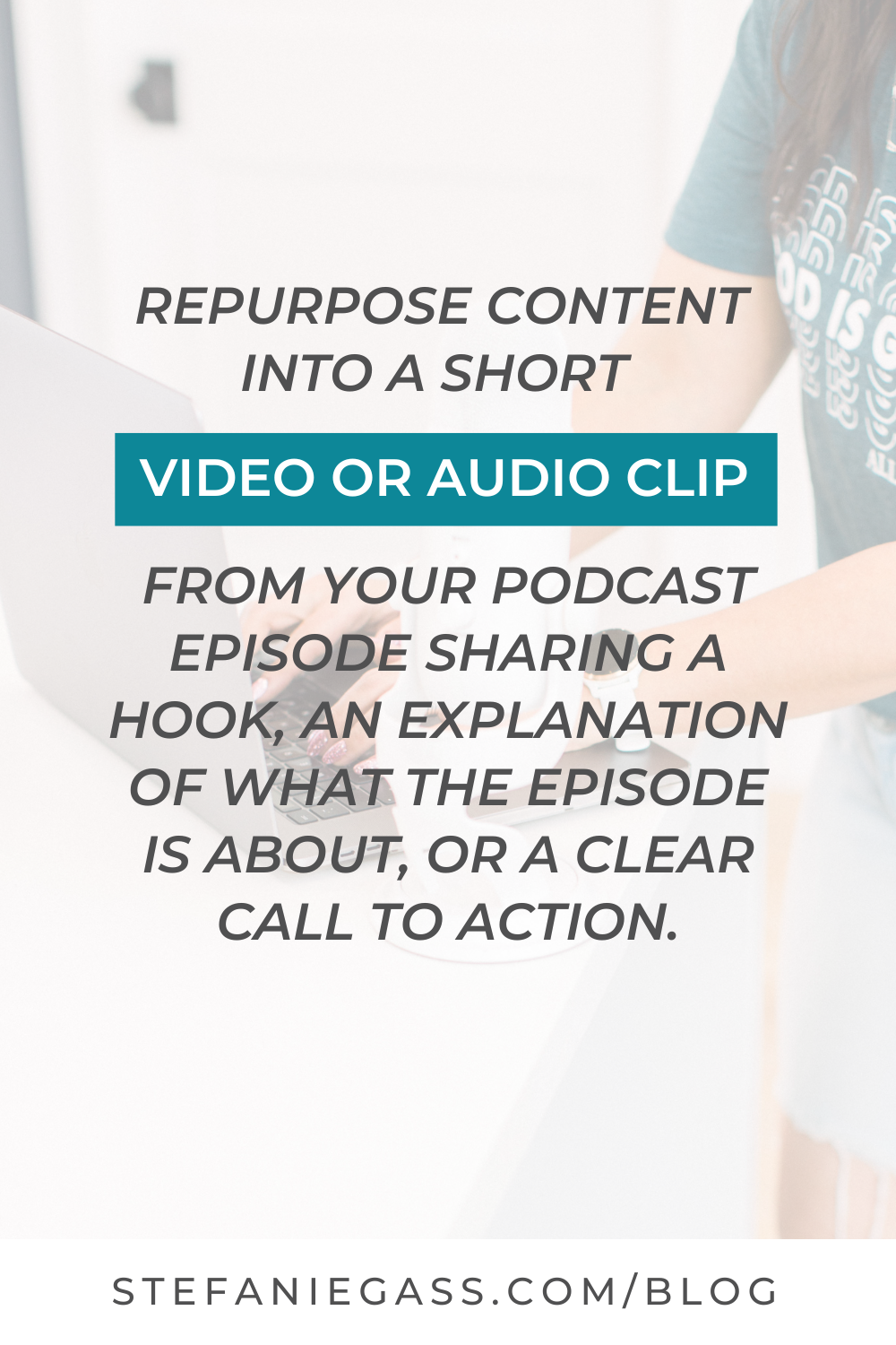 Text Reads:  Repurpose content into a short video or audio clip from your podcast sharing a hook, an explanation of what the episode is about, or a clear call to action.  Stefanie Gass Blog
