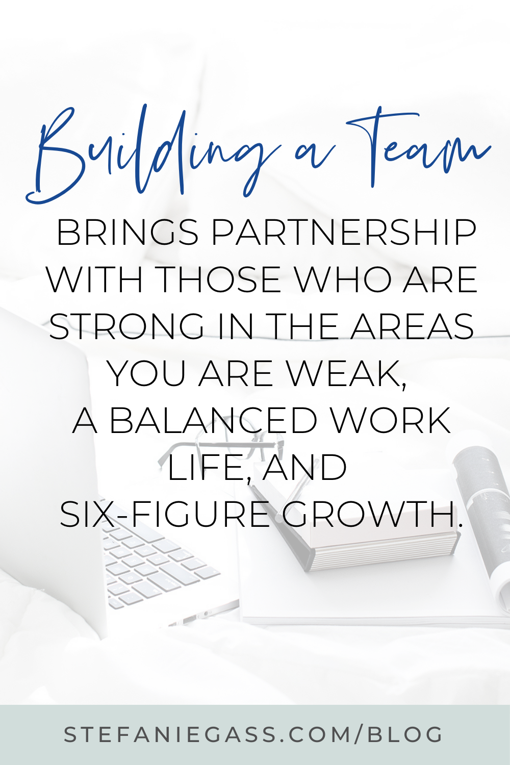 Image Text reads: Building a team brings partnership with those who are strong in the areas you are weak, a balanced work life, and six-figure growth. Stefanie Gass Blog