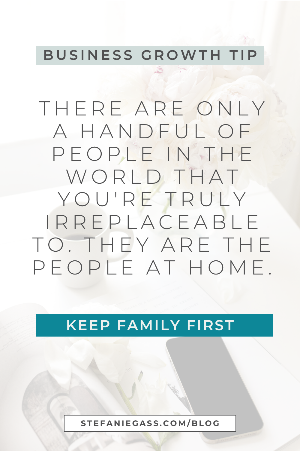 Image text reads: Business Growth Tip. There are only a handful of people in the world that you're truly irreplaceable to. They are the people at home. Keep Family First, Stefanie Gass Blog